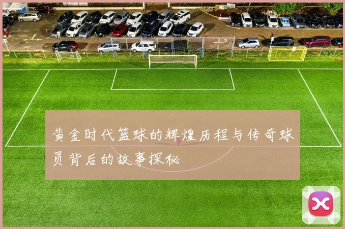 黄金时代篮球的辉煌历程与传奇球员背后的故事探秘