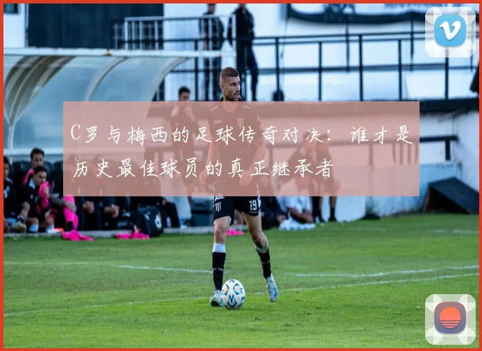 C罗与梅西的足球传奇对决：谁才是历史最佳球员的真正继承者