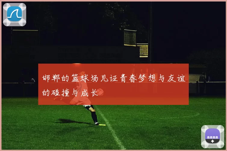 邯郸的篮球场见证青春梦想与友谊的碰撞与成长