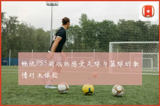 畅玩PS5游戏机感受足球与篮球的激情对决体验