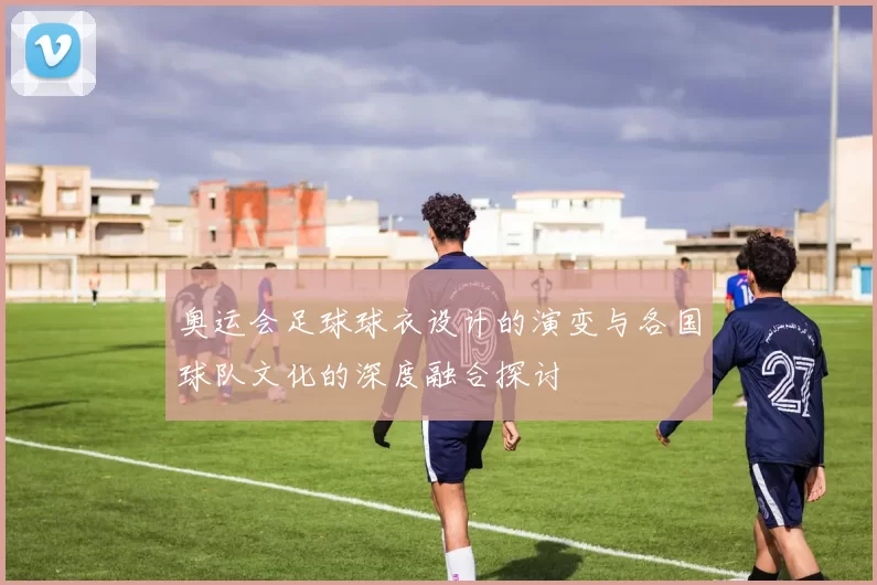 奥运会足球球衣设计的演变与各国球队文化的深度融合探讨