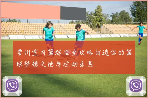 常州室内篮球场全攻略打造你的篮球梦想之地与运动乐园