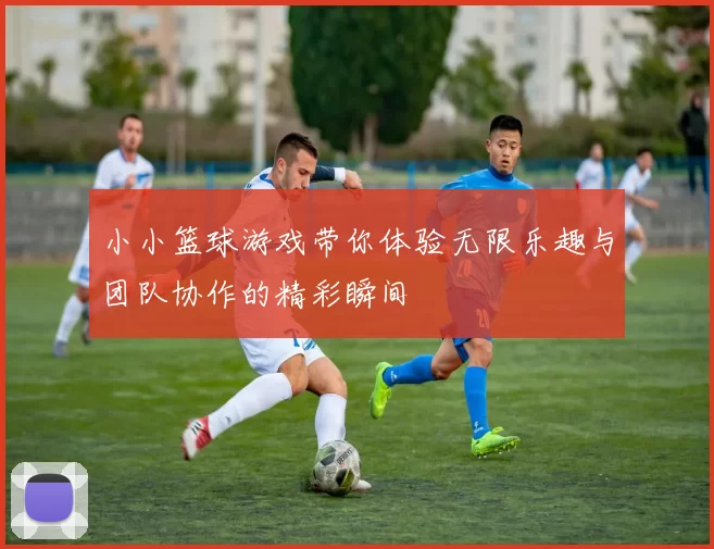 小小篮球游戏带你体验无限乐趣与团队协作的精彩瞬间