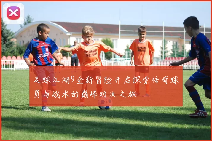 足球江湖9全新冒险开启探索传奇球员与战术的巅峰对决之旅
